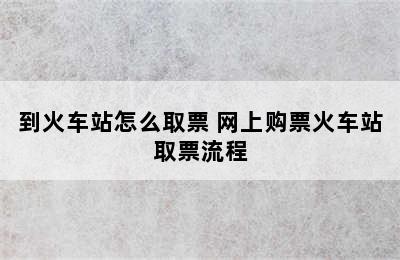 到火车站怎么取票 网上购票火车站取票流程